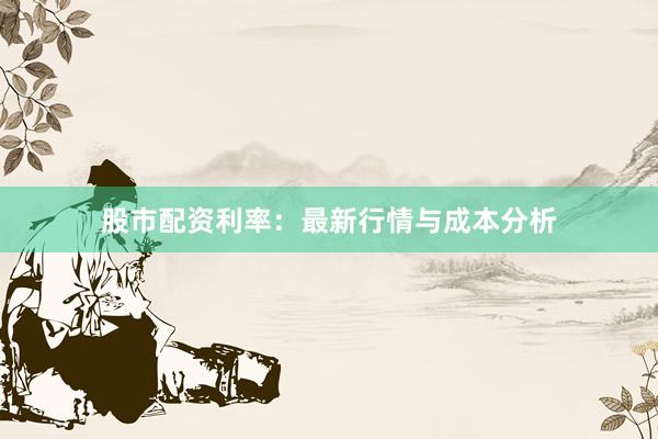 股市配资利率：最新行情与成本分析
