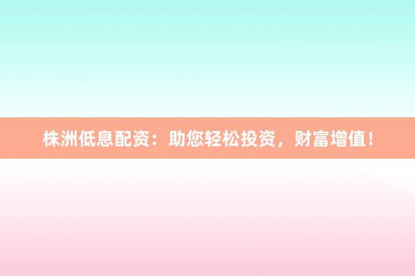 株洲低息配资：助您轻松投资，财富增值！