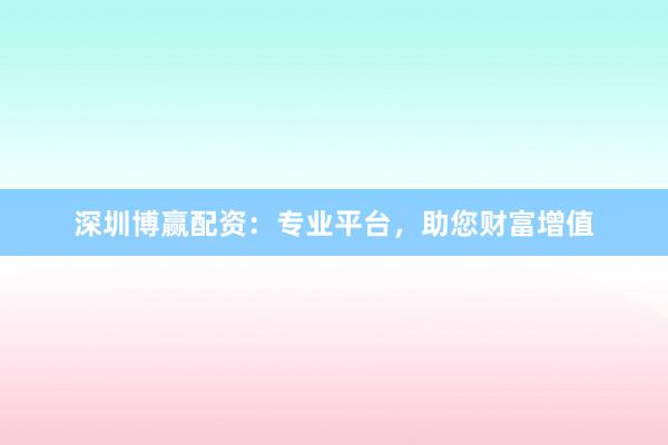 深圳博赢配资：专业平台，助您财富增值