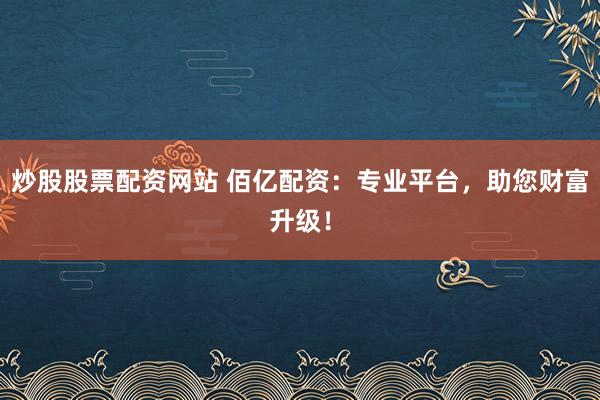 炒股股票配资网站 佰亿配资：专业平台，助您财富升级！