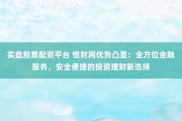 实盘股票配资平台 恒财网优势凸显：全方位金融服务，安全便捷的投资理财新选择
