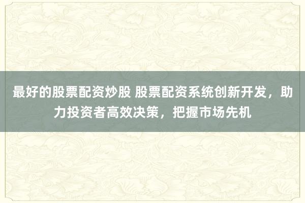 最好的股票配资炒股 股票配资系统创新开发，助力投资者高效决策，把握市场先机