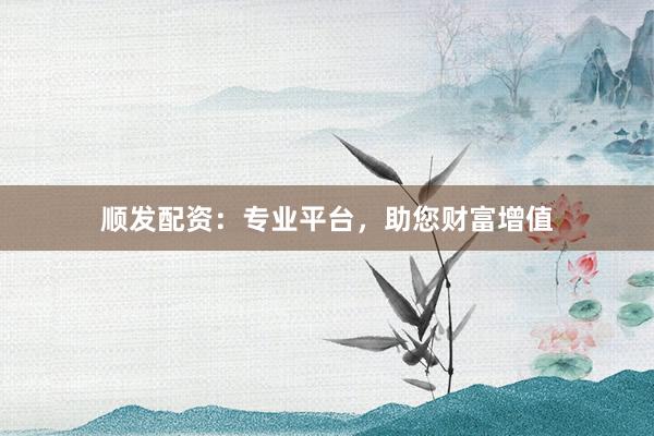 顺发配资：专业平台，助您财富增值