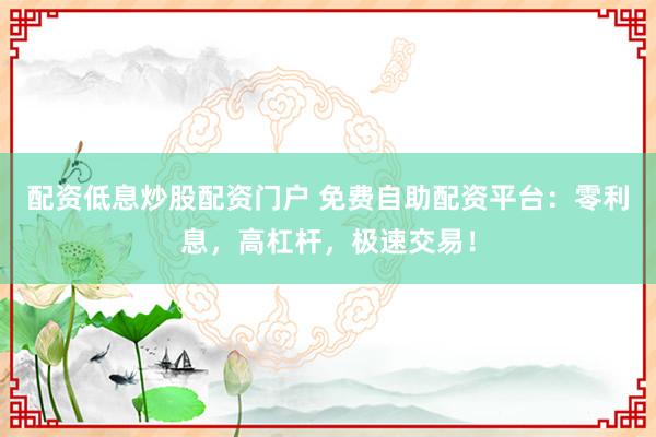 配资低息炒股配资门户 免费自助配资平台：零利息，高杠杆，极速交易！