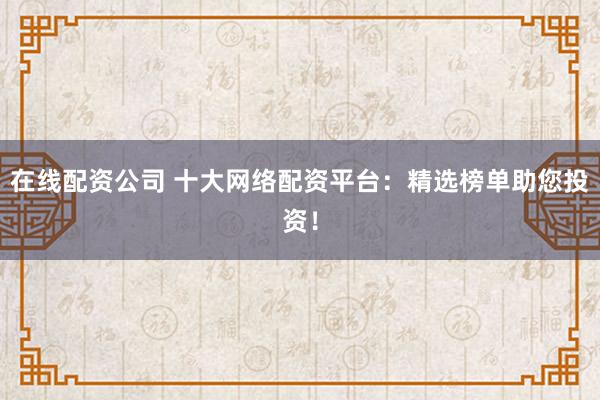 在线配资公司 十大网络配资平台：精选榜单助您投资！