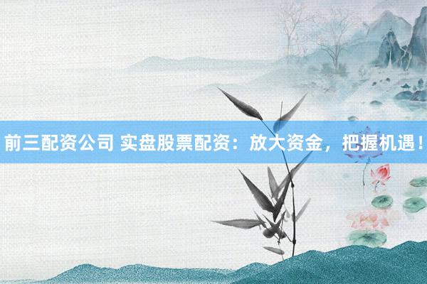 前三配资公司 实盘股票配资：放大资金，把握机遇！