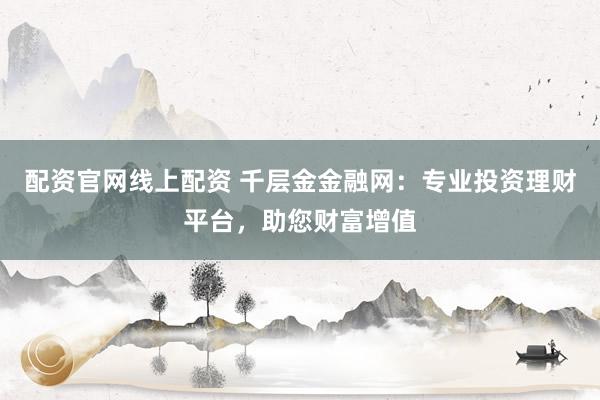 配资官网线上配资 千层金金融网：专业投资理财平台，助您财富增值