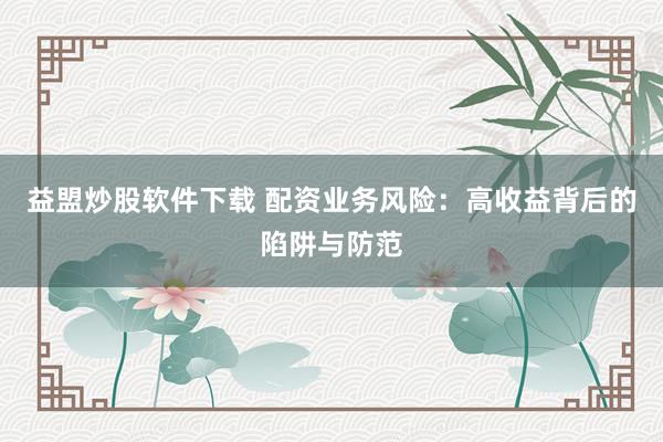 益盟炒股软件下载 配资业务风险：高收益背后的陷阱与防范