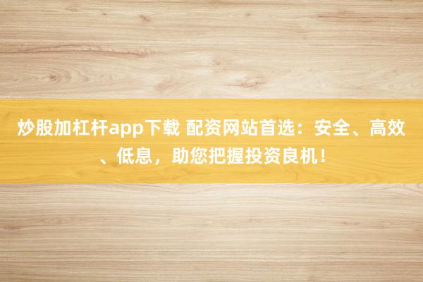 炒股加杠杆app下载 配资网站首选：安全、高效、低息，助您把握投资良机！