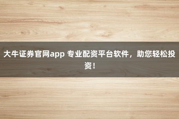 大牛证券官网app 专业配资平台软件，助您轻松投资！