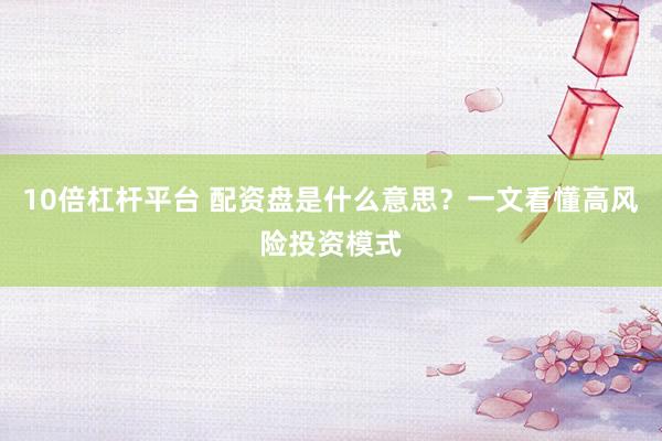 10倍杠杆平台 配资盘是什么意思？一文看懂高风险投资模式