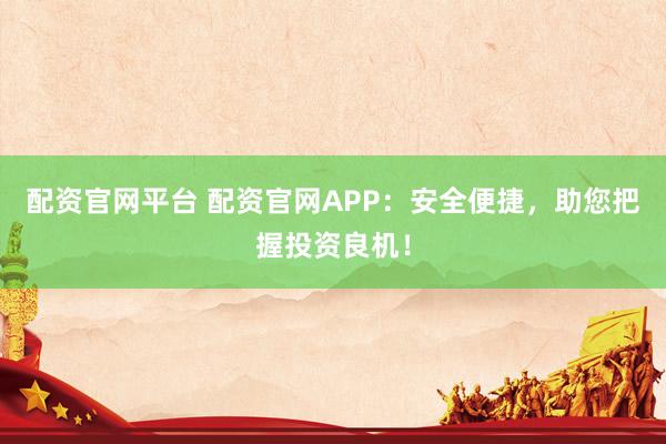 配资官网平台 配资官网APP：安全便捷，助您把握投资良机！
