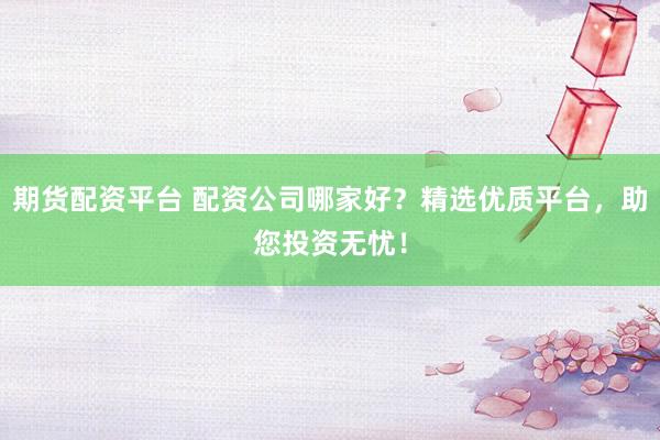 期货配资平台 配资公司哪家好？精选优质平台，助您投资无忧！