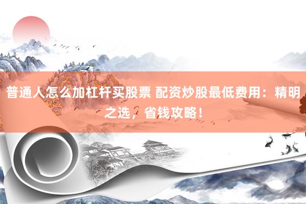 普通人怎么加杠杆买股票 配资炒股最低费用：精明之选，省钱攻略！