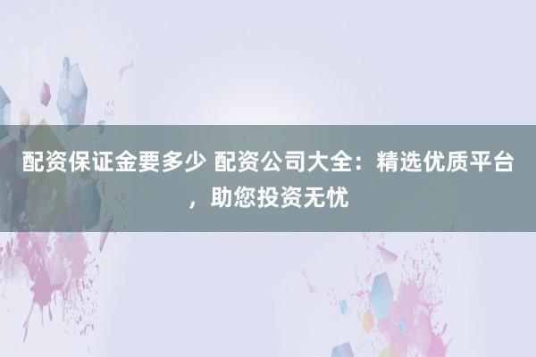 配资保证金要多少 配资公司大全：精选优质平台，助您投资无忧