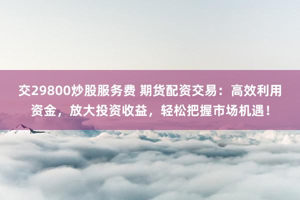 交29800炒股服务费 期货配资交易：高效利用资金，放大投资收益，轻松把握市场机遇！