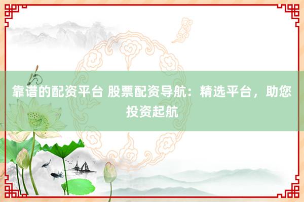 靠谱的配资平台 股票配资导航：精选平台，助您投资起航