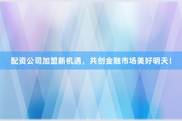 配资公司加盟新机遇，共创金融市场美好明天！