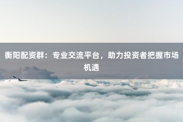 衡阳配资群：专业交流平台，助力投资者把握市场机遇