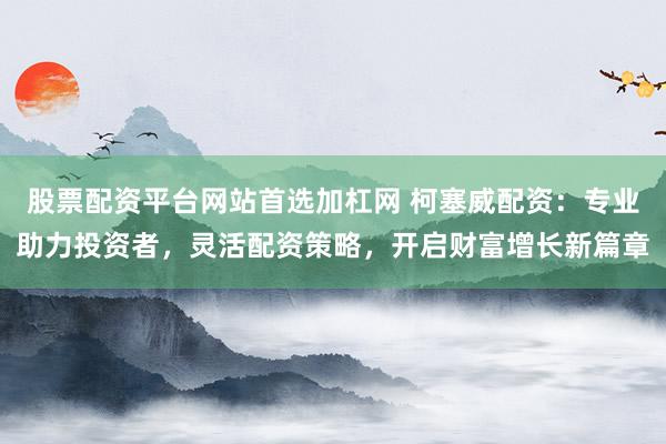 股票配资平台网站首选加杠网 柯塞威配资：专业助力投资者，灵活配资策略，开启财富增长新篇章