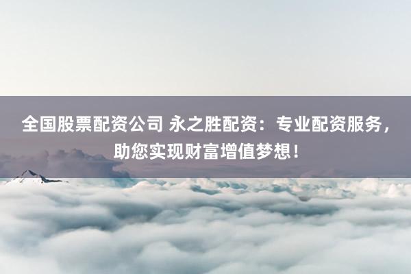 全国股票配资公司 永之胜配资：专业配资服务，助您实现财富增值梦想！