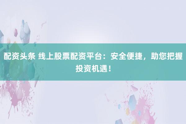 配资头条 线上股票配资平台：安全便捷，助您把握投资机遇！