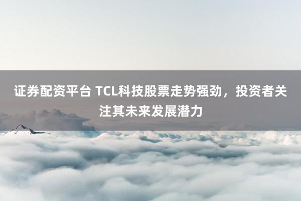证券配资平台 TCL科技股票走势强劲，投资者关注其未来发展潜力