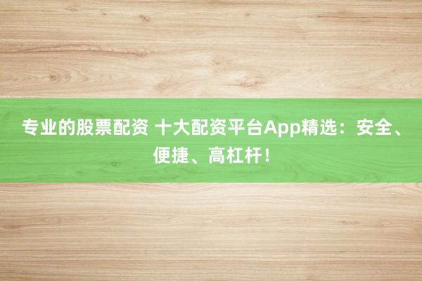 专业的股票配资 十大配资平台App精选：安全、便捷、高杠杆！