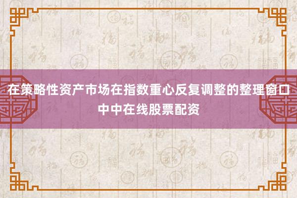 在策略性资产市场在指数重心反复调整的整理窗口中中在线股票配资
