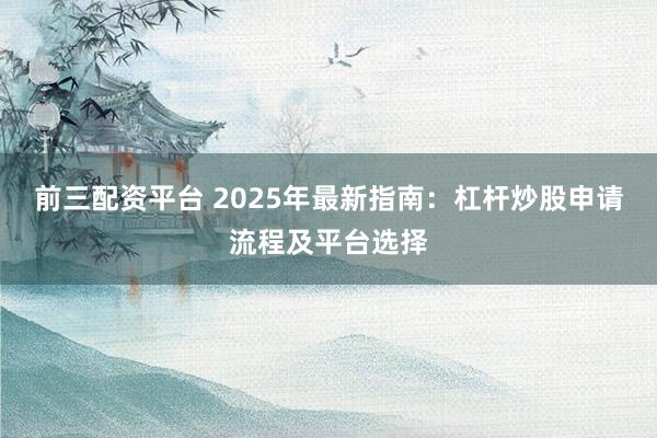 前三配资平台 2025年最新指南：杠杆炒股申请流程及平台选择