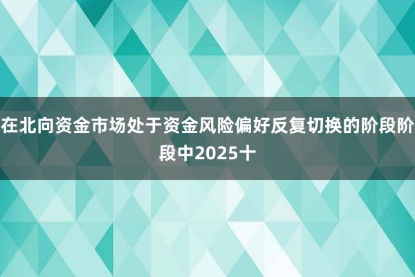 在北向资金市场处于资金风险偏好反复切换的阶段阶段中2025十