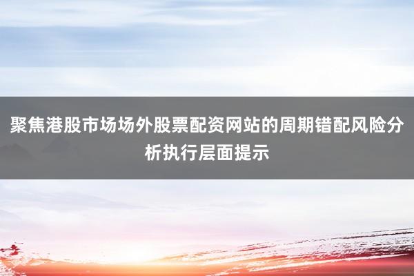 聚焦港股市场场外股票配资网站的周期错配风险分析执行层面提示
