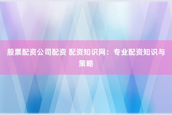 股票配资公司配资 配资知识网:专业配资知识与策略