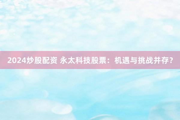 2024炒股配资 永太科技股票:机遇与挑战并存?
