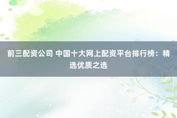 前三配资公司 中国十大网上配资平台排行榜:精选优质之选