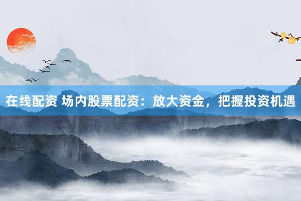 在线配资 场内股票配资：放大资金，把握投资机遇