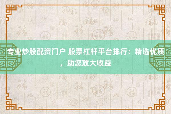 专业炒股配资门户 股票杠杆平台排行：精选优质，助您放大收益