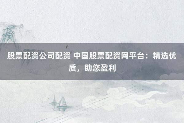 股票配资公司配资 中国股票配资网平台：精选优质，助您盈利
