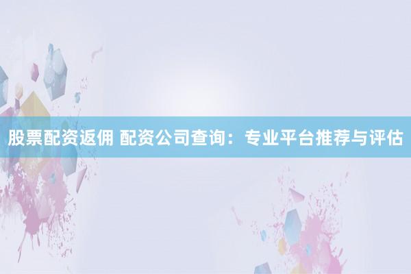 股票配资返佣 配资公司查询：专业平台推荐与评估