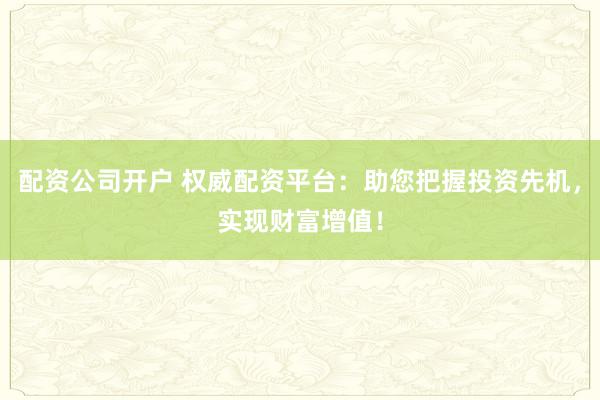 配资公司开户 权威配资平台：助您把握投资先机，实现财富增值！