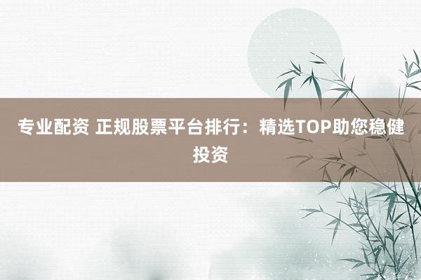 专业配资 正规股票平台排行:精选TOP助您稳健投资