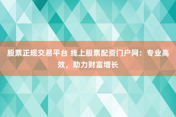 股票正规交易平台 线上股票配资门户网：专业高效，助力财富增长