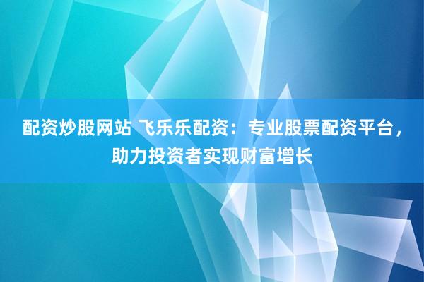 配资炒股网站 飞乐乐配资：专业股票配资平台，助力投资者实现财富增长
