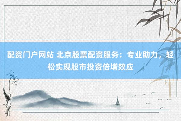 配资门户网站 北京股票配资服务：专业助力，轻松实现股市投资倍增效应