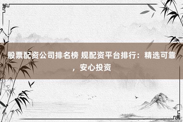 股票配资公司排名榜 规配资平台排行：精选可靠，安心投资