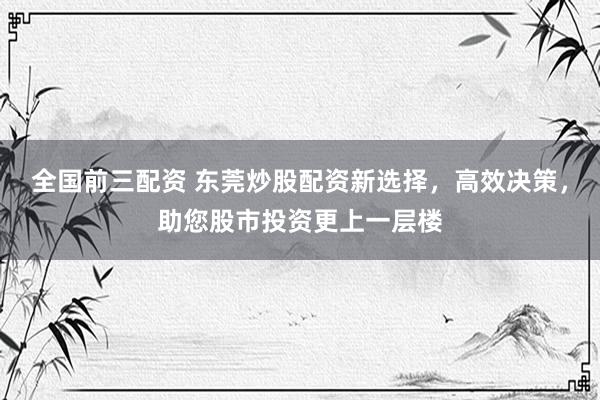 全国前三配资 东莞炒股配资新选择，高效决策，助您股市投资更上一层楼