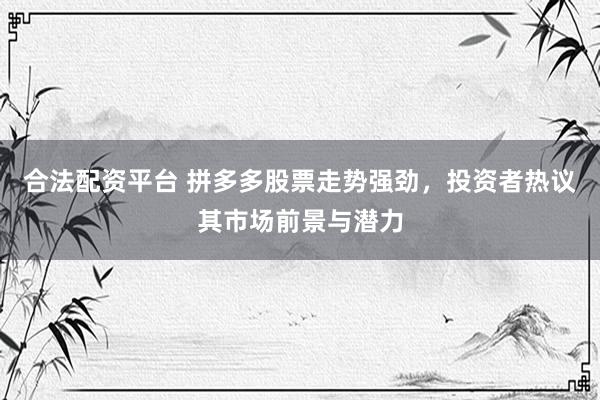 合法配资平台 拼多多股票走势强劲，投资者热议其市场前景与潜力