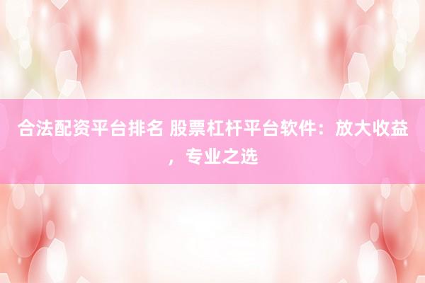 合法配资平台排名 股票杠杆平台软件：放大收益，专业之选