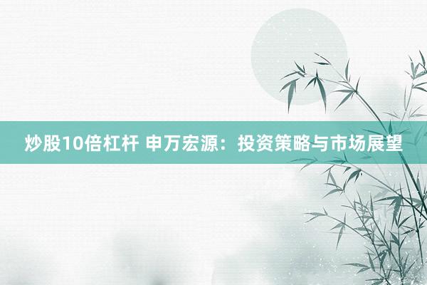 炒股10倍杠杆 申万宏源:投资策略与市场展望