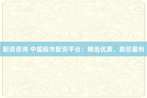 配资咨询 中国股市配资平台：精选优质，助您盈利